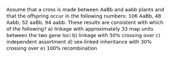 Assume that a cross is made between AaBb and aabb plants and that the offspring occur in the following numbers: 106 AaBb, 48 Aabb, 52 aaBb, 94 aabb. These results are consistent with which of the following? a) linkage with approximately 33 map units between the two gene loci b) linkage with 50% crossing over c) independent assortment d) sex-linked inheritance with 30% crossing over e) 100% recombination