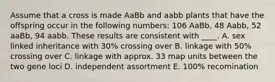 Assume that a cross is made AaBb and aabb plants that have the offspring occur in the following numbers: 106 AaBb, 48 Aabb, 52 aaBb, 94 aabb. These results are consistent with ____. A. sex linked inheritance with 30% crossing over B. linkage with 50% crossing over C. linkage with approx. 33 map units between the two gene loci D. independent assortment E. 100% recomination