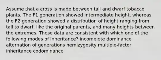 Assume that a cross is made between tall and dwarf tobacco plants. The F1 generation showed intermediate height, whereas the F2 generation showed a distribution of height ranging from tall to dwarf, like the original parents, and many heights between the extremes. These data are consistent with which one of the following modes of inheritance? incomplete dominance alternation of generations hemizygosity multiple-factor inheritance codominance