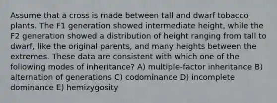 Assume that a cross is made between tall and dwarf tobacco plants. The F1 generation showed intermediate height, while the F2 generation showed a distribution of height ranging from tall to dwarf, like the original parents, and many heights between the extremes. These data are consistent with which one of the following modes of inheritance? A) multiple-factor inheritance B) alternation of generations C) codominance D) incomplete dominance E) hemizygosity