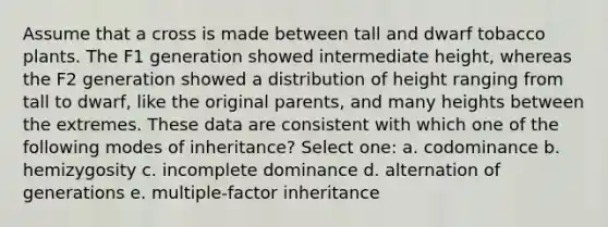 Assume that a cross is made between tall and dwarf tobacco plants. The F1 generation showed intermediate height, whereas the F2 generation showed a distribution of height ranging from tall to dwarf, like the original parents, and many heights between the extremes. These data are consistent with which one of the following modes of inheritance? Select one: a. codominance b. hemizygosity c. incomplete dominance d. alternation of generations e. multiple-factor inheritance