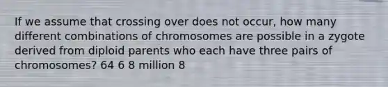 If we assume that crossing over does not occur, how many different combinations of chromosomes are possible in a zygote derived from diploid parents who each have three pairs of chromosomes? 64 6 8 million 8