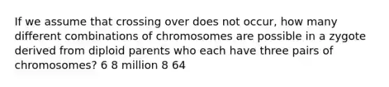 If we assume that crossing over does not occur, how many different combinations of chromosomes are possible in a zygote derived from diploid parents who each have three pairs of chromosomes? 6 8 million 8 64