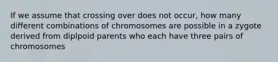 If we assume that crossing over does not occur, how many different combinations of chromosomes are possible in a zygote derived from diplpoid parents who each have three pairs of chromosomes