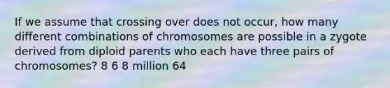 If we assume that crossing over does not occur, how many different combinations of chromosomes are possible in a zygote derived from diploid parents who each have three pairs of chromosomes? 8 6 8 million 64