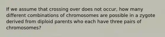 If we assume that crossing over does not occur, how many different combinations of chromosomes are possible in a zygote derived from diploid parents who each have three pairs of chromosomes?