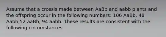 Assume that a crossis made between AaBb and aabb plants and the offspring occur in the following numbers: 106 AaBb, 48 Aabb,52 aaBb, 94 aabb. These results are consistent with the following circumstances