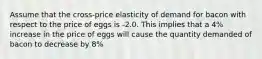 Assume that the cross-price elasticity of demand for bacon with respect to the price of eggs is -2.0. This implies that a 4% increase in the price of eggs will cause the quantity demanded of bacon to decrease by 8%