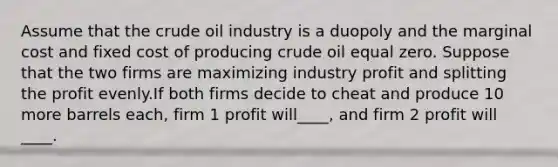 Assume that the crude oil industry is a duopoly and the marginal cost and fixed cost of producing crude oil equal zero. Suppose that the two firms are maximizing industry profit and splitting the profit evenly.If both firms decide to cheat and produce 10 more barrels each, firm 1 profit will____, and firm 2 profit will ____.