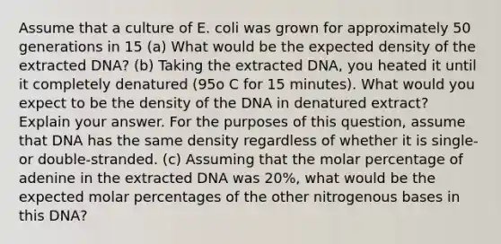 Assume that a culture of E. coli was grown for approximately 50 generations in 15 (a) What would be the expected density of the extracted DNA? (b) Taking the extracted DNA, you heated it until it completely denatured (95o C for 15 minutes). What would you expect to be the density of the DNA in denatured extract? Explain your answer. For the purposes of this question, assume that DNA has the same density regardless of whether it is single- or double-stranded. (c) Assuming that the molar percentage of adenine in the extracted DNA was 20%, what would be the expected molar percentages of the other nitrogenous bases in this DNA?