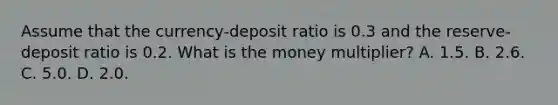 Assume that the​ currency-deposit ratio is 0.3 and the​ reserve-deposit ratio is 0.2. What is the money​ multiplier? A. 1.5. B. 2.6. C. 5.0. D. 2.0.