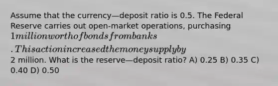 Assume that the currency—deposit ratio is 0.5. The Federal Reserve carries out open-market operations, purchasing 1 million worth of bonds from banks. This action increased the money supply by2 million. What is the reserve—deposit ratio? A) 0.25 B) 0.35 C) 0.40 D) 0.50