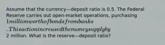 Assume that the currency—deposit ratio is 0.5. The Federal Reserve carries out open-market operations, purchasing 1 million worth of bonds from banks. This action increased the money supply by2 million. What is the reserve—deposit ratio?