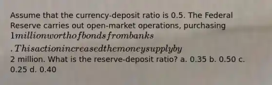 Assume that the currency-deposit ratio is 0.5. The Federal Reserve carries out open-market operations, purchasing 1 million worth of bonds from banks. This action increased the money supply by2 million. What is the reserve-deposit ratio? a. 0.35 b. 0.50 c. 0.25 d. 0.40