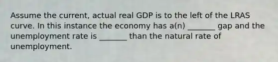 Assume the current, actual real GDP is to the left of the LRAS curve. In this instance the economy has a(n) _______ gap and the unemployment rate is _______ than the natural rate of unemployment.