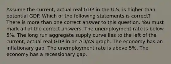 Assume the current, actual real GDP in the U.S. is higher than potential GDP. Which of the following statements is correct? There is more than one correct answer to this question. You must mark all of the correct answers. The unemployment rate is below 5%. The long run aggregate supply curve lies to the left of the current, actual real GDP in an AD/AS graph. The economy has an inflationary gap. The unemployment rate is above 5%. The economy has a recessionary gap.