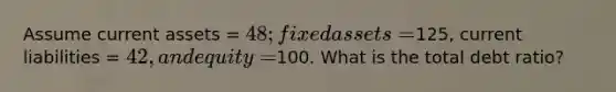 Assume current assets = 48; fixed assets =125, current liabilities = 42, and equity=100. What is the total debt ratio?