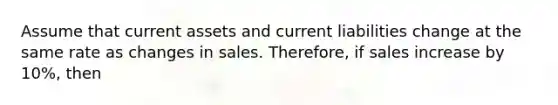 Assume that current assets and current liabilities change at the same rate as changes in sales. Therefore, if sales increase by 10%, then