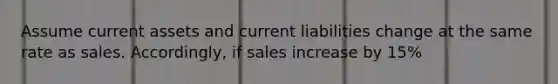 Assume current assets and current liabilities change at the same rate as sales. Accordingly, if sales increase by 15%