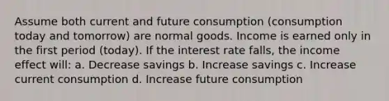 Assume both current and future consumption (consumption today and tomorrow) are normal goods. Income is earned only in the first period (today). If the interest rate falls, the income effect will: a. Decrease savings b. Increase savings c. Increase current consumption d. Increase future consumption