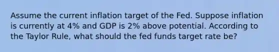 Assume the current inflation target of the Fed. Suppose inflation is currently at 4% and GDP is 2% above potential. According to the Taylor Rule, what should the fed funds target rate be?