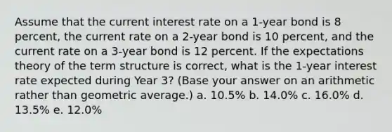 Assume that the current interest rate on a 1-year bond is 8 percent, the current rate on a 2-year bond is 10 percent, and the current rate on a 3-year bond is 12 percent. If the expectations theory of the term structure is correct, what is the 1-year interest rate expected during Year 3? (Base your answer on an arithmetic rather than geometric average.) a. ​10.5% b. ​14.0% c. ​16.0% d. ​13.5% e. ​12.0%