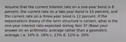 Assume that the current interest rate on a one-year bond is 8 percent, the current rate on a two-year bond is 10 percent, and the current rate on a three-year bond is 12 percent. If the expectations theory of the term structure is correct, what is the one-year interest rate expected during Year 3? (Base your answer on an arithmetic average rather than a geometric average.) a. 14% b. 16% c. 13% d. 12% e. 10%