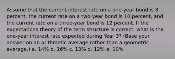 Assume that the current interest rate on a one-year bond is 8 percent, the current rate on a two-year bond is 10 percent, and the current rate on a three-year bond is 12 percent. If the expectations theory of the term structure is correct, what is the one-year interest rate expected during Year 3? (Base your answer on an arithmetic average rather than a geometric average.) a. 14% b. 16% c. 13% d. 12% e. 10%