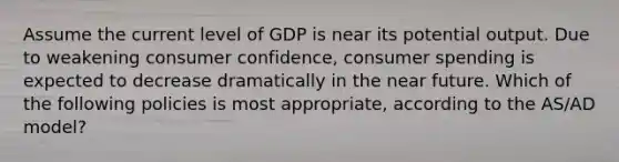 Assume the current level of GDP is near its potential output. Due to weakening consumer confidence, consumer spending is expected to decrease dramatically in the near future. Which of the following policies is most appropriate, according to the AS/AD model?