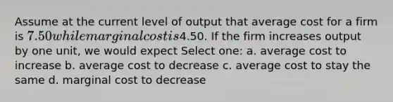 Assume at the current level of output that average cost for a firm is 7.50 while marginal cost is4.50. If the firm increases output by one unit, we would expect Select one: a. average cost to increase b. average cost to decrease c. average cost to stay the same d. marginal cost to decrease