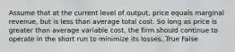 Assume that at the current level of output, price equals marginal revenue, but is less than average total cost. So long as price is greater than average variable cost, the firm should continue to operate in the short run to minimize its losses. True False