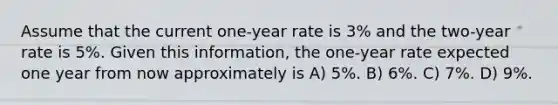 Assume that the current one-year rate is 3% and the two-year rate is 5%. Given this information, the one-year rate expected one year from now approximately is A) 5%. B) 6%. C) 7%. D) 9%.