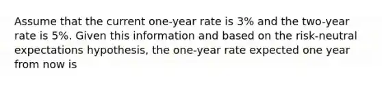 Assume that the current one-year rate is 3% and the two-year rate is 5%. Given this information and based on the risk-neutral expectations hypothesis, the one-year rate expected one year from now is