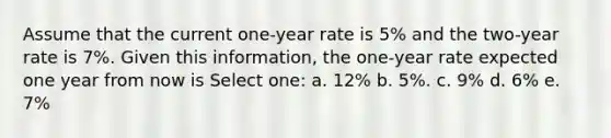 Assume that the current one-year rate is 5% and the two-year rate is 7%. Given this information, the one-year rate expected one year from now is Select one: a. 12% b. 5%. c. 9% d. 6% e. 7%