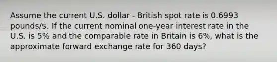 Assume the current U.S. dollar - British spot rate is 0.6993 pounds/. If the current nominal one-year interest rate in the U.S. is 5% and the comparable rate in Britain is 6%, what is the approximate forward exchange rate for 360 days?