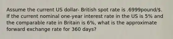 Assume the current US dollar- British spot rate is .6999pound/. If the current nominal one-year interest rate in the US is 5% and the comparable rate in Britain is 6%, what is the approximate forward exchange rate for 360 days?