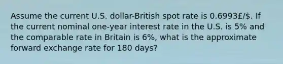 Assume the current U.S. dollar-British spot rate is 0.6993£/. If the current nominal one-year interest rate in the U.S. is 5% and the comparable rate in Britain is 6%, what is the approximate forward exchange rate for 180 days?