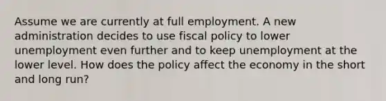 Assume we are currently at full employment. A new administration decides to use <a href='https://www.questionai.com/knowledge/kPTgdbKdvz-fiscal-policy' class='anchor-knowledge'>fiscal policy</a> to lower unemployment even further and to keep unemployment at the lower level. How does the policy affect the economy in the short and long run?