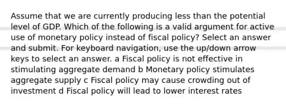 Assume that we are currently producing less than the potential level of GDP. Which of the following is a valid argument for active use of monetary policy instead of fiscal policy? Select an answer and submit. For keyboard navigation, use the up/down arrow keys to select an answer. a Fiscal policy is not effective in stimulating aggregate demand b Monetary policy stimulates aggregate supply c Fiscal policy may cause crowding out of investment d Fiscal policy will lead to lower interest rates