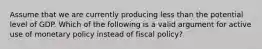 Assume that we are currently producing less than the potential level of GDP. Which of the following is a valid argument for active use of monetary policy instead of fiscal policy?