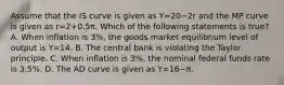 Assume that the IS curve is given as Y=20−2r and the MP curve is given as r=2+0.5π. Which of the following statements is​ true? A. When inflation is​ 3%, the goods market equilibrium level of output is Y=14. B. The central bank is violating the Taylor principle. C. When inflation is​ 3%, the nominal federal funds rate is​ 3.5%. D. The AD curve is given as Y=16−π.