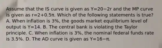 Assume that the IS curve is given as Y=20−2r and the MP curve is given as r=2+0.5π. Which of the following statements is​ true? A. When inflation is​ 3%, the goods market equilibrium level of output is Y=14. B. The central bank is violating the Taylor principle. C. When inflation is​ 3%, the nominal federal funds rate is​ 3.5%. D. The AD curve is given as Y=16−π.