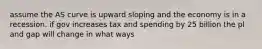 assume the AS curve is upward sloping and the economy is in a recession. if gov increases tax and spending by 25 billion the pl and gap will change in what ways