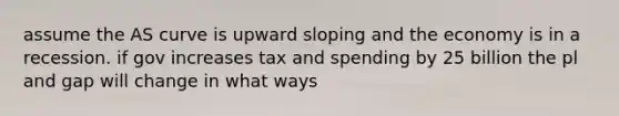 assume the AS curve is upward sloping and the economy is in a recession. if gov increases tax and spending by 25 billion the pl and gap will change in what ways