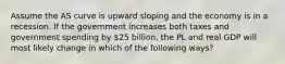 Assume the AS curve is upward sloping and the economy is in a recession. If the government increases both taxes and government spending by 25 billion, the PL and real GDP will most likely change in which of the following ways?