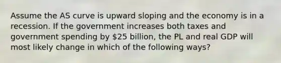 Assume the AS curve is upward sloping and the economy is in a recession. If the government increases both taxes and government spending by 25 billion, the PL and real GDP will most likely change in which of the following ways?