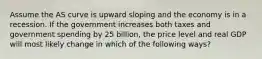 Assume the AS curve is upward sloping and the economy is in a recession. If the government increases both taxes and government spending by 25 billion, the price level and real GDP will most likely change in which of the following ways?