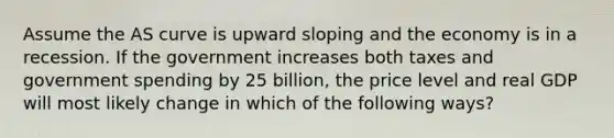 Assume the AS curve is upward sloping and the economy is in a recession. If the government increases both taxes and government spending by 25 billion, the price level and real GDP will most likely change in which of the following ways?