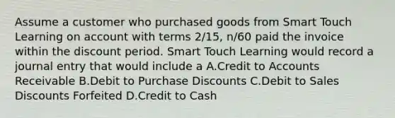 Assume a customer who purchased goods from Smart Touch Learning on account with terms​ 2/15, n/60 paid the invoice within the discount period. Smart Touch Learning would record a journal entry that would include a A.Credit to Accounts Receivable B.Debit to Purchase Discounts C.Debit to <a href='https://www.questionai.com/knowledge/kUgZVsLhgj-sales-discounts' class='anchor-knowledge'>sales discounts</a> Forfeited D.Credit to Cash