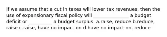 If we assume that a cut in taxes will lower tax revenues, then the use of expansionary fiscal policy will _______________ a budget deficit or __________ a budget surplus. a.raise, reduce b.reduce, raise c.raise, have no impact on d.have no impact on, reduce